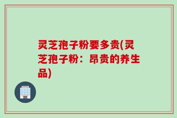 灵芝孢子粉要多贵(灵芝孢子粉：昂贵的养生品)