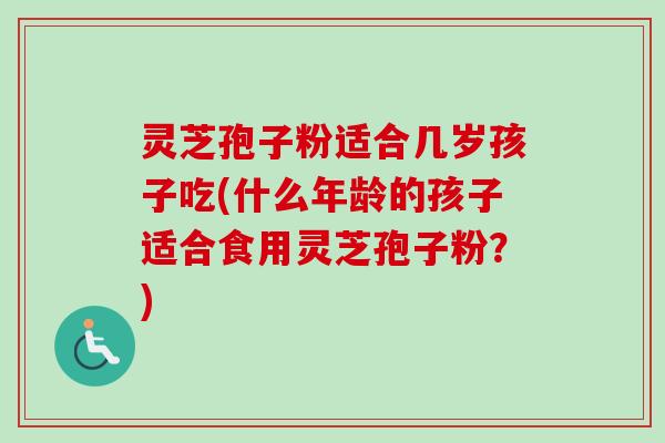 灵芝孢子粉适合几岁孩子吃(什么年龄的孩子适合食用灵芝孢子粉？)