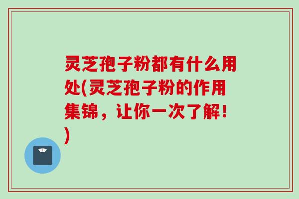 灵芝孢子粉都有什么用处(灵芝孢子粉的作用集锦，让你一次了解！)