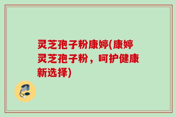灵芝孢子粉康婷(康婷灵芝孢子粉，呵护健康新选择)