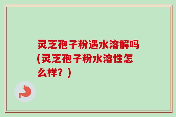 灵芝孢子粉遇水溶解吗(灵芝孢子粉水溶性怎么样？)