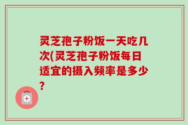 灵芝孢子粉饭一天吃几次(灵芝孢子粉饭每日适宜的摄入频率是多少？