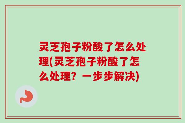 灵芝孢子粉酸了怎么处理(灵芝孢子粉酸了怎么处理？一步步解决)