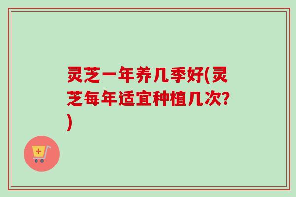 灵芝一年养几季好(灵芝每年适宜种植几次？)