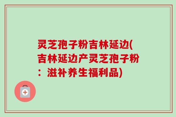 灵芝孢子粉吉林延边(吉林延边产灵芝孢子粉：滋补养生福利品)