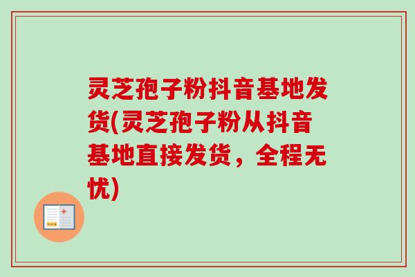 灵芝孢子粉抖音基地发货(灵芝孢子粉从抖音基地直接发货,全程无忧) 灵芝孢子粉抖音基地发货(灵芝孢子粉从抖音基地直接发货,全程无忧)
