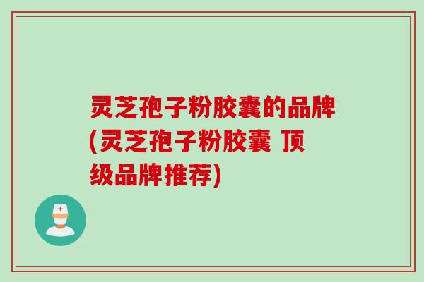 灵芝孢子粉胶囊的品牌(灵芝孢子粉胶囊 顶级品牌推荐)