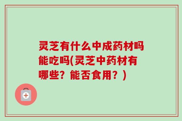 灵芝有什么中成药材吗能吃吗(灵芝中药材有哪些？能否食用？)