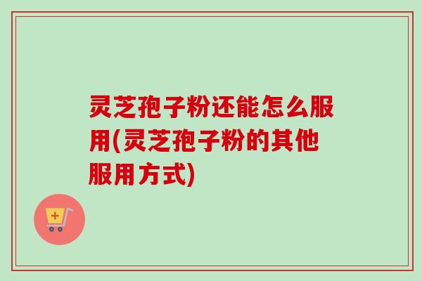 灵芝孢子粉还能怎么服用(灵芝孢子粉的其他服用方式)