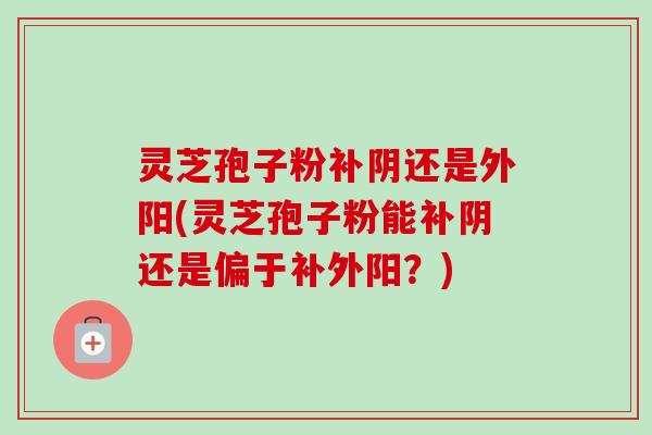 灵芝孢子粉补阴还是外阳(灵芝孢子粉能补阴还是偏于补外阳?) 灵芝孢子粉补阴还是外阳(灵芝孢子粉能补阴还是偏于补外阳?)