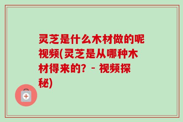 灵芝是什么木材做的呢视频(灵芝是从哪种木材得来的？- 视频探秘)