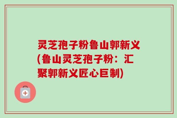 灵芝孢子粉鲁山郭新义(鲁山灵芝孢子粉：汇聚郭新义匠心巨制)