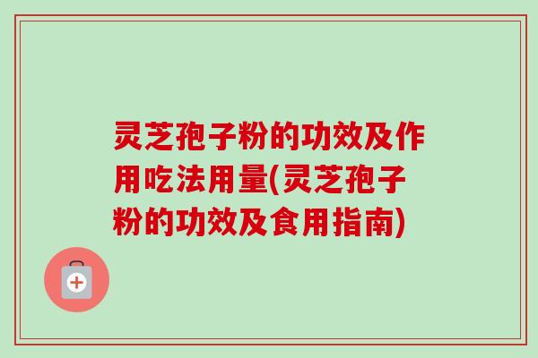 灵芝孢子粉的功效及作用吃法用量(灵芝孢子粉的功效及食用指南)