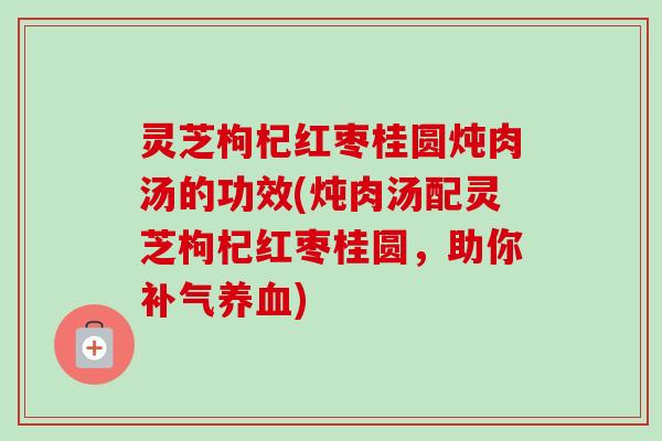灵芝枸杞红枣桂圆炖肉汤的功效(炖肉汤配灵芝枸杞红枣桂圆,助你) 灵芝枸杞红枣桂圆炖肉汤的功效(炖肉汤配灵芝枸杞红枣桂圆,助你)