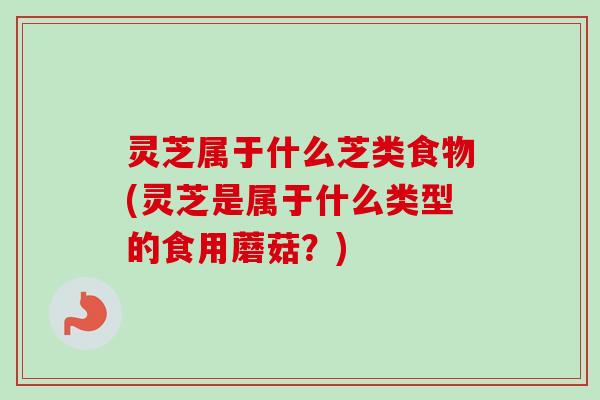 灵芝属于什么芝类食物(灵芝是属于什么类型的食用蘑菇?) 灵芝属于什么芝类食物(灵芝是属于什么类型的食用蘑菇?)