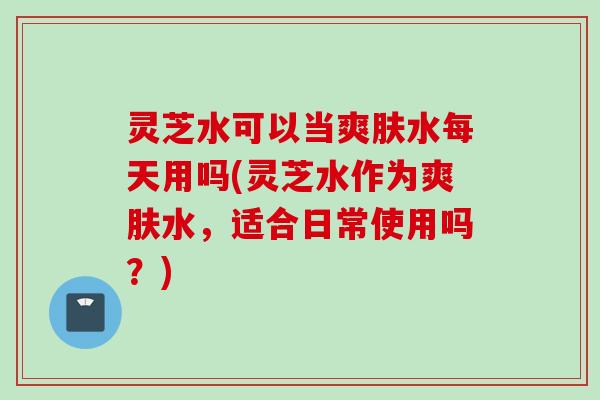 灵芝水可以当爽肤水每天用吗(灵芝水作为爽肤水，适合日常使用吗？)