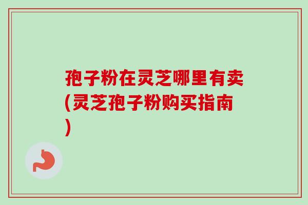 孢子粉在灵芝哪里有卖(灵芝孢子粉购买指南) 孢子粉在灵芝哪里有卖(灵芝孢子粉购买指南)