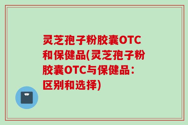 灵芝孢子粉胶囊OTC和保健品(灵芝孢子粉胶囊OTC与保健品：区别和选择)