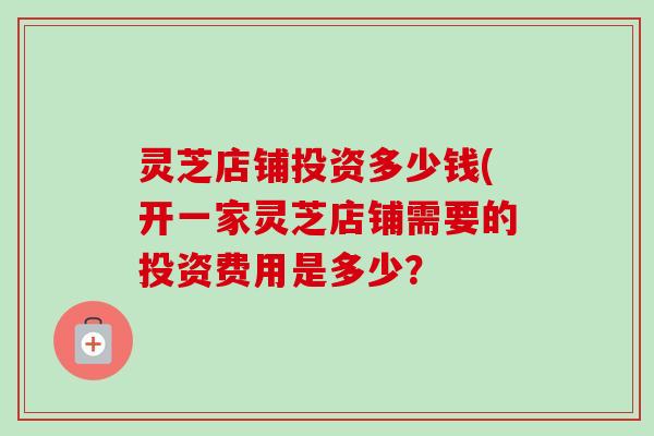 灵芝店铺投资多少钱(开一家灵芝店铺需要的投资费用是多少？