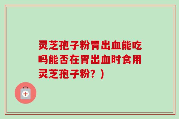 灵芝孢子粉胃出血能吃吗能否在胃出血时食用灵芝孢子粉？)