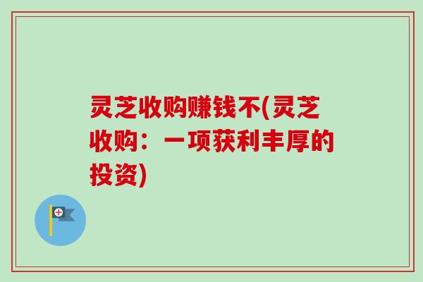 灵芝收购赚钱不(灵芝收购：一项获利丰厚的投资)