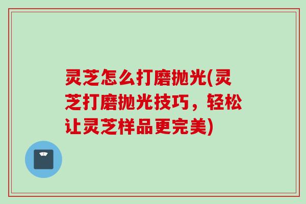 灵芝怎么打磨抛光(灵芝打磨抛光技巧，轻松让灵芝样品更完美)