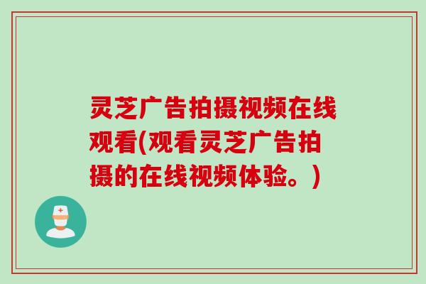 灵芝广告拍摄视频在线观看(观看灵芝广告拍摄的在线视频体验。) 灵芝广告拍摄视频在线观看(观看灵芝广告拍摄的在线视频体验。)