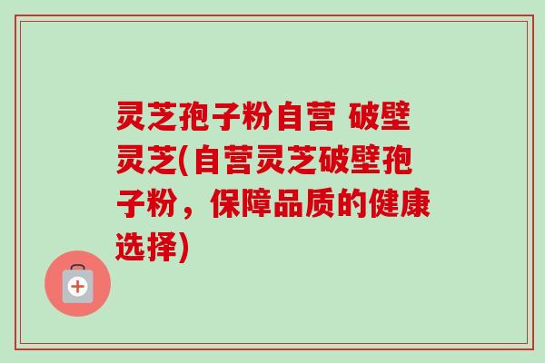灵芝孢子粉自营 破壁灵芝(自营灵芝破壁孢子粉,保障品质的健康选择) 灵芝孢子粉自营 破壁灵芝(自营灵芝破壁孢子粉,保障品质的健康选择)