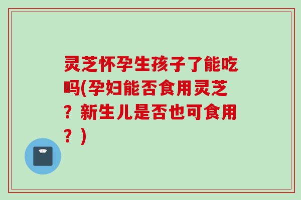 灵芝怀孕生孩子了能吃吗(孕妇能否食用灵芝？新生儿是否也可食用？)