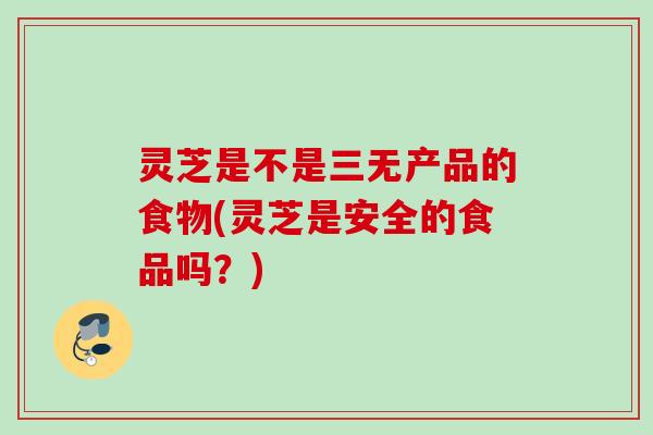 灵芝是不是三无产品的食物(灵芝是安全的食品吗？)
