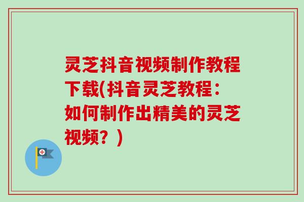 灵芝抖音视频制作教程下载(抖音灵芝教程：如何制作出精美的灵芝视频？)
