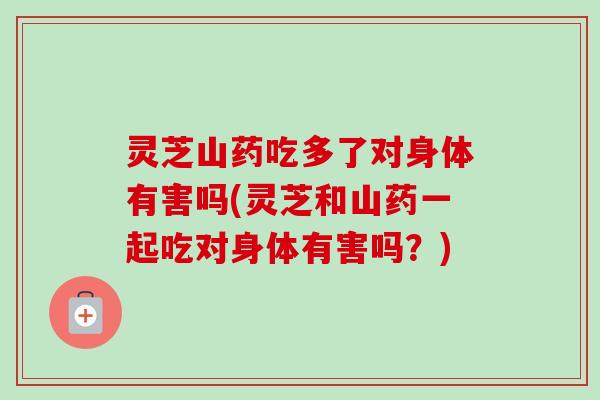 灵芝山药吃多了对身体有害吗(灵芝和山药一起吃对身体有害吗？)