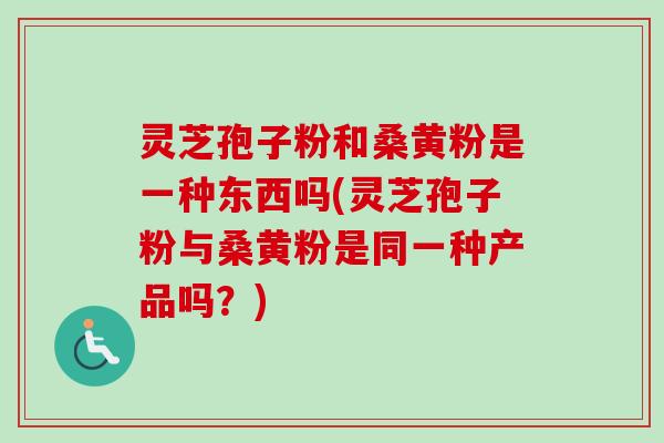 灵芝孢子粉和桑黄粉是一种东西吗(灵芝孢子粉与桑黄粉是同一种产品吗？)