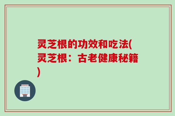 灵芝根的功效和吃法(灵芝根：古老健康秘籍)