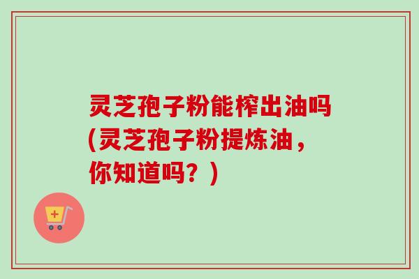 灵芝孢子粉能榨出油吗(灵芝孢子粉提炼油,你知道吗?) 灵芝孢子粉能榨出油吗(灵芝孢子粉提炼油,你知道吗?)