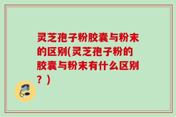 灵芝孢子粉胶囊与粉末的区别(灵芝孢子粉的胶囊与粉末有什么区别？)