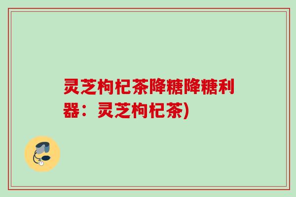 灵芝枸杞茶降糖降糖利器：灵芝枸杞茶)