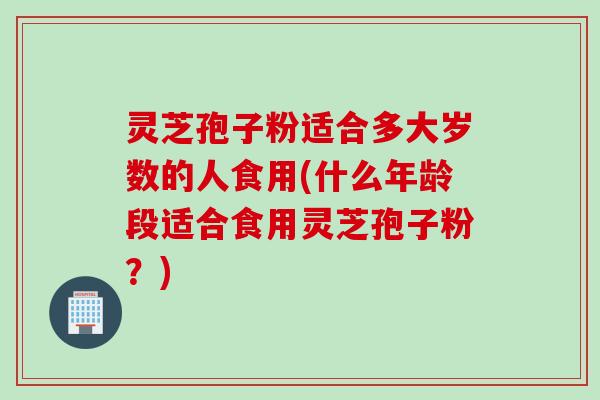 灵芝孢子粉适合多大岁数的人食用(什么年龄段适合食用灵芝孢子粉？)