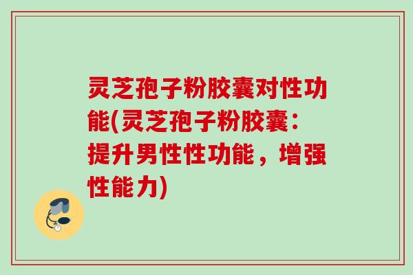 灵芝孢子粉胶囊对性功能(灵芝孢子粉胶囊：提升男性性功能，增强性能力)