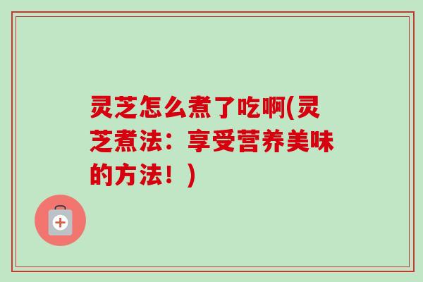 灵芝怎么煮了吃啊(灵芝煮法：享受营养美味的方法！)