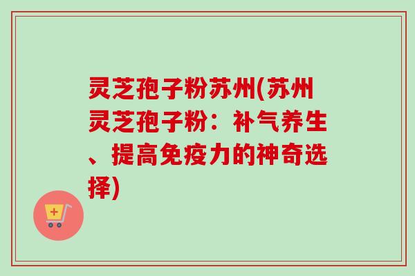灵芝孢子粉苏州(苏州灵芝孢子粉：补气养生、提高免疫力的神奇选择)