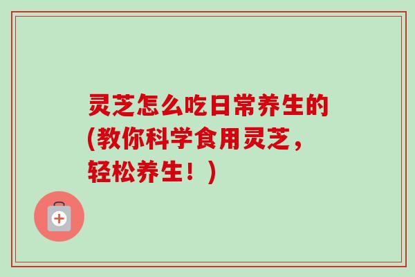 灵芝怎么吃日常养生的(教你科学食用灵芝，轻松养生！)