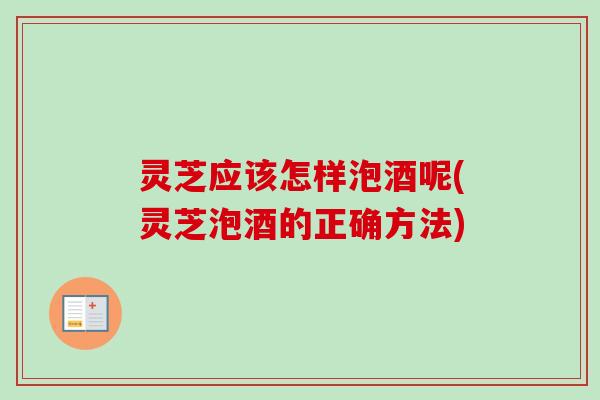 灵芝应该怎样泡酒呢(灵芝泡酒的正确方法)