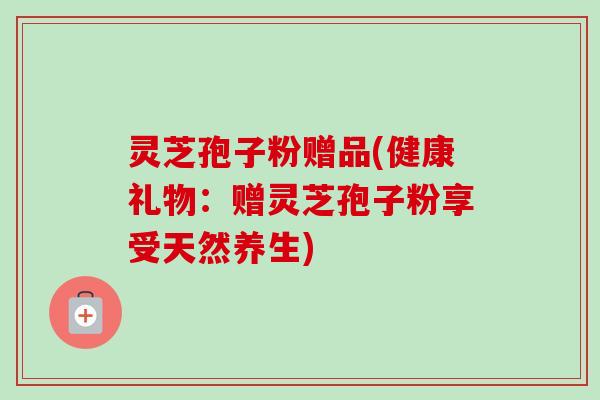 灵芝孢子粉赠品(健康礼物：赠灵芝孢子粉享受天然养生)