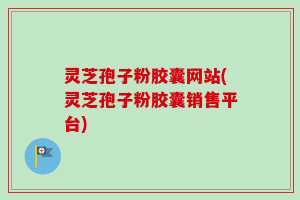 灵芝孢子粉胶囊网站(灵芝孢子粉胶囊销售平台)
