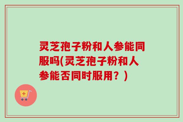 灵芝孢子粉和人参能同服吗(灵芝孢子粉和人参能否同时服用？)