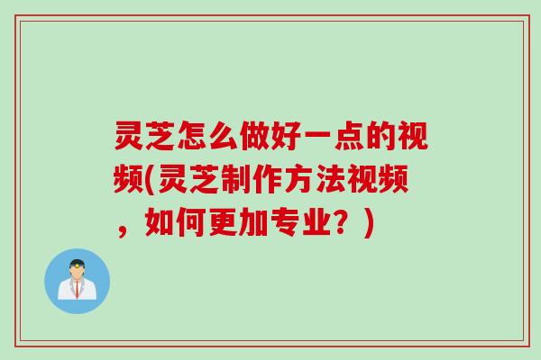 灵芝怎么做好一点的视频(灵芝制作方法视频，如何更加专业？)