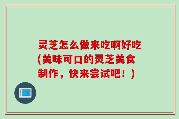 灵芝怎么做来吃啊好吃(美味可口的灵芝美食制作,快来尝试吧!) 灵芝怎么做来吃啊好吃(美味可口的灵芝美食制作,快来尝试吧!)