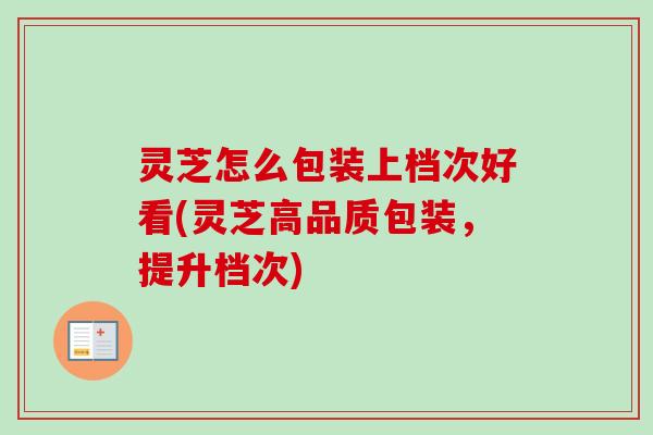 灵芝怎么包装上档次好看(灵芝高品质包装，提升档次)