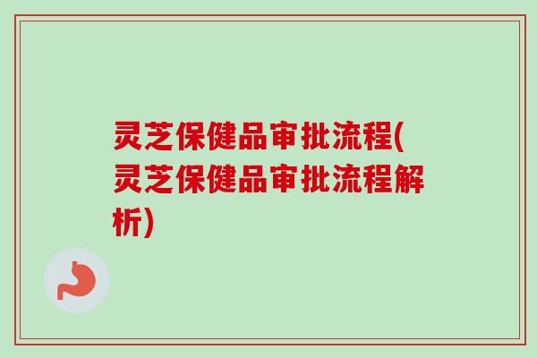 灵芝保健品审批流程(灵芝保健品审批流程解析)